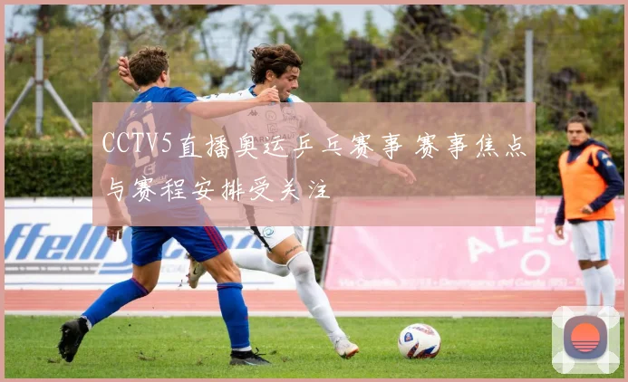 CCTV5直播奥运乒乓赛事 赛事焦点与赛程安排受关注
